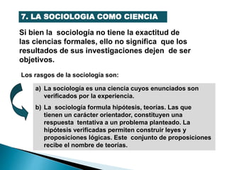 7. LA SOCIOLOGIA COMO CIENCIA
Si bien la sociología no tiene la exactitud de
las ciencias formales, ello no significa que los
resultados de sus investigaciones dejen de ser
objetivos.
Los rasgos de la sociología son:
a) La sociología es una ciencia cuyos enunciados son
verificados por la experiencia.
b) La sociología formula hipótesis, teorías. Las que
tienen un carácter orientador, constituyen una
respuesta tentativa a un problema planteado. La
hipótesis verificadas permiten construir leyes y
proposiciones lógicas. Este conjunto de proposiciones
recibe el nombre de teorías.
 