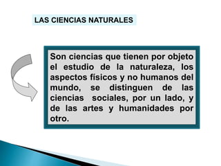 LAS CIENCIAS NATURALES
Son ciencias que tienen por objeto
el estudio de la naturaleza, los
aspectos físicos y no humanos del
mundo, se distinguen de las
ciencias sociales, por un lado, y
de las artes y humanidades por
otro.
 