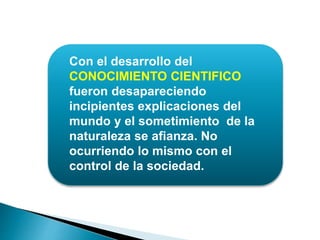 Con el desarrollo del
CONOCIMIENTO CIENTIFICO
fueron desapareciendo
incipientes explicaciones del
mundo y el sometimiento de la
naturaleza se afianza. No
ocurriendo lo mismo con el
control de la sociedad.
 