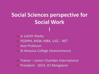 Social Sciences perspective for
Social Work
I
Jc Lohith Shetty
 PGDPM, MSW, MBA, UGC - NET
 Asst Professor
 St Aloysius College (Autonomous)





Trainer – Junior Chamber International
President - 2014, JCI Mangalore

 