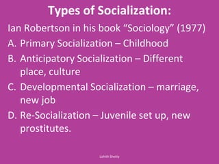 Types of Socialization:
Ia Ro ertso i his ook So iolog 1977
A. Primary Socialization – Childhood
B. Anticipatory Socialization – Different
place, culture
C. Developmental Socialization – marriage,
new job
D. Re-Socialization – Juvenile set up, new
prostitutes.
Lohith Shetty
 