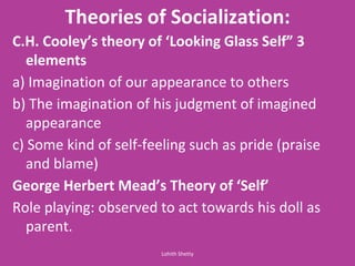Theories of Socialization:
C.H. Cooley s theory of Looki g Glass Self 3
elements
a) Imagination of our appearance to others
b) The imagination of his judgment of imagined
appearance
c) Some kind of self-feeling such as pride (praise
and blame)
George Her ert Mead s Theory of Self
Role playing: observed to act towards his doll as
parent.
Lohith Shetty
 