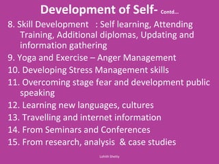 Development of Self- Contd...
8. Skill Development : Self learning, Attending
Training, Additional diplomas, Updating and
information gathering
9. Yoga and Exercise – Anger Management
10. Developing Stress Management skills
11. Overcoming stage fear and development public
speaking
12. Learning new languages, cultures
13. Travelling and internet information
14. From Seminars and Conferences
15. From research, analysis & case studies
Lohith Shetty
 