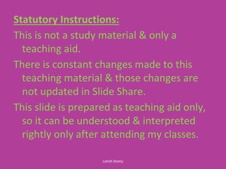 Statutory Instructions:
This is not a study material & only a
teaching aid.
There is constant changes made to this
teaching material & those changes are
not updated in Slide Share.
This slide is prepared as teaching aid only,
so it can be understood & interpreted
rightly only after attending my classes.
Lohith Shetty
 