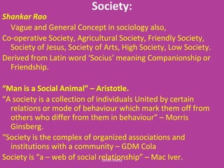 Society:
Shankar Rao
Vague and General Concept in sociology also,
Co-operative Society, Agricultural Society, Friendly Society,
Society of Jesus, Society of Arts, High Society, Low Society.
Deri ed fro Lati ord So ius ea i g Co pa io ship or
Friendship.
Ma is a So ial A i al – Aristotle.
A so iet is a olle tio of i di iduals U ited ertai
relations or mode of behaviour which mark them off from
others ho differ fro the i eha iour – Morris
Ginsberg.
So iet is the o ple of orga ized asso iatio s a d
institutions with a community – GDM Cola
So iet is a – e of so ial relatio ship – Mac Iver.Lohith Shetty
 