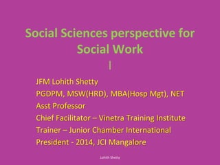 Social Sciences perspective for
Social Work
I
JFM Lohith Shetty
PGDPM, MSW(HRD), MBA(Hosp Mgt), NET
Asst Professor
Chief Facilitator – Vinetra Training Institute
Trainer – Junior Chamber International
President - 2014, JCI Mangalore
Lohith Shetty
 