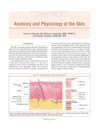 1
Anatomy and Physiology of the Skin
Paul A.J. Kolarsick, BS, Maria Ann Kolarsick, MSN, ARNP-C,
and Carolyn Goodwin, APRN-BC, FNP
C H A P T E R 1
Introduction
The skin is the largest organ of the body, accounting for
about 15% of the total adult body weight. It performs many
vital functions, including protection against external physical,
chemical, and biologic assailants, as well as prevention of ex-
cess water loss from the body and a role in thermoregulation.
The skin is continuous, with the mucous membranes lining
the body’s surface (Kanitakis, 2002).
The integumentary system is formed by the skin and
its derivative structures (see Figure 1-1). The skin is
composed of three layers: the epidermis, the dermis, and
subcutaneous tissue (Kanitakis, 2002). The outermost
level, the epidermis, consists of a specific constellation of
cells known as keratinocytes, which function to synthesize
keratin, a long, threadlike protein with a protective role.
The middle layer, the dermis, is fundamentally made up of
the fibrillar structural protein known as collagen. The der-
mis lies on the subcutaneous tissue, or panniculus, which
contains small lobes of fat cells known as lipocytes. The
thickness of these layers varies considerably, depending on
the geographic location on the anatomy of the body. The
eyelid, for example, has the thinnest layer of the epidermis,
measuring less than 0.1 mm, whereas the palms and soles
of the feet have the thickest epidermal layer, measuring
approximately 1.5 mm. The dermis is thickest on the back,
where it is 30–40 times as thick as the overlying epidermis
(James, Berger, & Elston, 2006).
Figure 1-1. Cross-Section of Skin and Panniculus
Note. From Andrews’ Diseases of the Skin: Clinical Dermatology (10th ed., p. 1), by W.D. James, T.G. Berger, and D.M. Elston, 2006, Phila-
delphia: Elsevier Saunders. Copyright 2006 by Elsevier Saunders. Reprinted with permission.
Epidermis
Meissner nerve
ending
Dermis
papillary
reticular
Sebaceous gland
Arrector pili muscle
Hair shaft
Pacini nerve ending
Subcutaneous tissue
Apocrine
unit
Straight duct
Coiled gland
Eccrine
sweat unit
Straight duct
Straight duct
Coiled duct
Eccrine gland
Dermal
vasculature
Superficial plexus
Deep plexus
 
