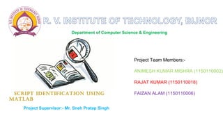 Department of Computer Science & Engineering 
Project Team Members:- 
ANIMESH KUMAR MISHRA (1150110002) 
RAJAT KUMAR (1150110018) 
FAIZAN ALAM (1150110006) 
SCRIPT IDENTIFICATION USING 
MATLAB 
Project Supervisor:- Mr. Sneh Pratap Singh 
 