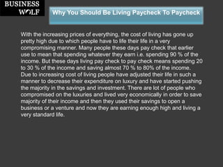 Why You Should Be Living Paycheck To Paycheck 
With the increasing prices of everything, the cost of living has gone up pretty high due to which people have to life their life in a very compromising manner. Many people these days pay check that earlier use to mean that spending whatever they earn i.e. spending 90 % of the income. But these days living pay check to pay check means spending 20 to 30 % of the income and saving almost 70 % to 80% of the income. 
Due to increasing cost of living people have adjusted their life in such a manner to decrease their expenditure on luxury and have started pushing the majority in the savings and investment. There are lot of people who compromised on the luxuries and lived very economically in order to save majority of their income and then they used their savings to open a business or a venture and now they are earning enough high and living a very standard life.  