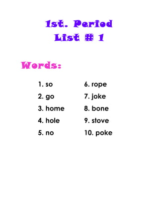 1st. Period
List # 1
Words:
1. so
2. go
3. home
4. hole
5. no
6. rope
7. joke
8. bone
9. stove
10. poke
 