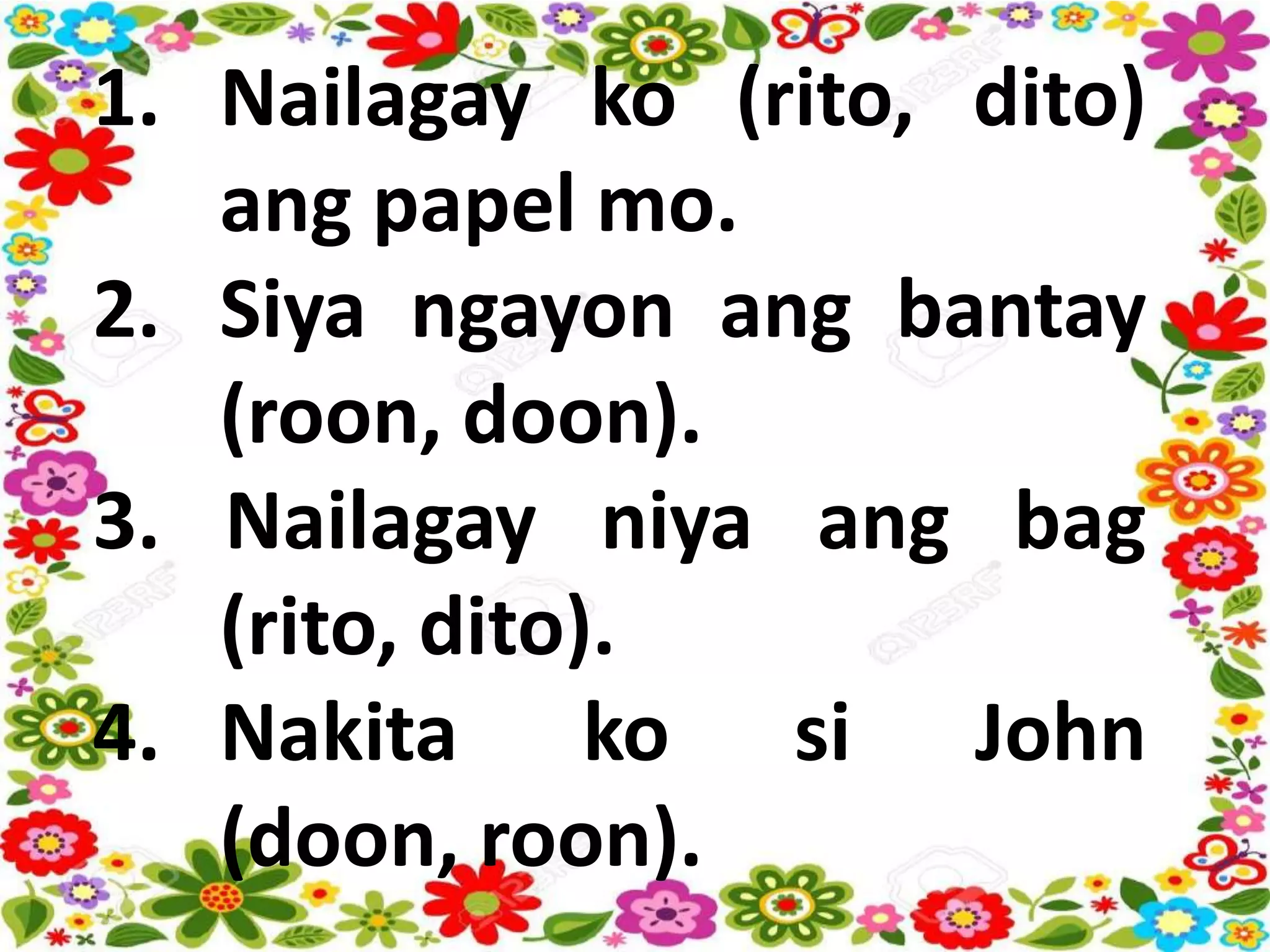 1. Nailagay ko (rito, dito)
ang papel mo.
2. Siya ngayon ang bantay
(roon, doon).
3. Nailagay niya ang bag
(rito, dito).
4. Nakita ko si John
(doon, roon).
 