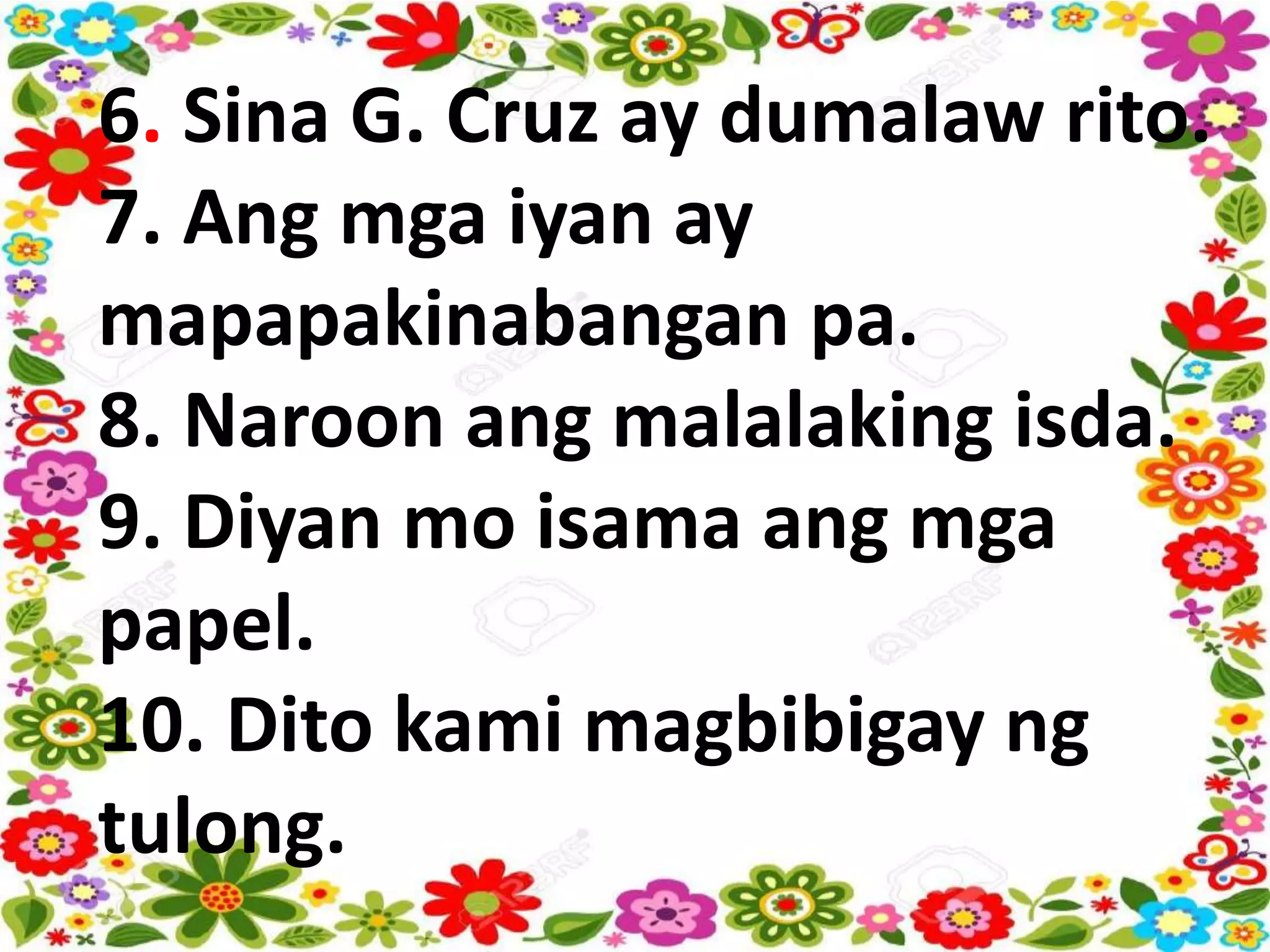 6. Sina G. Cruz ay dumalaw rito.
7. Ang mga iyan ay
mapapakinabangan pa.
8. Naroon ang malalaking isda.
9. Diyan mo isama ang mga
papel.
10. Dito kami magbibigay ng
tulong.
 