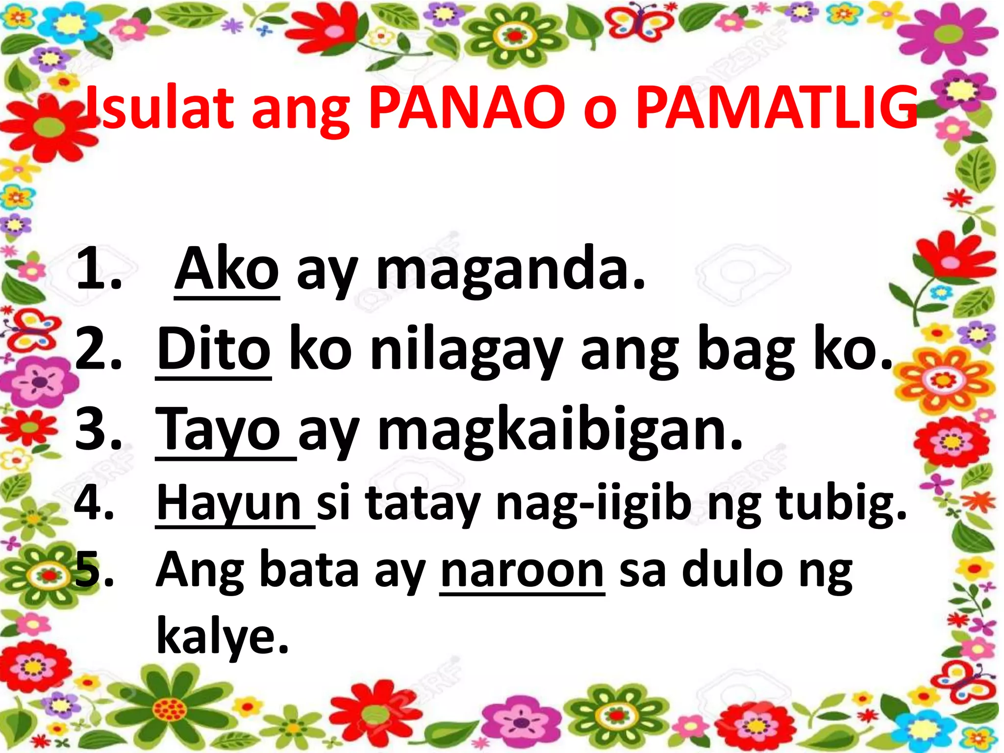 Isulat ang PANAO o PAMATLIG
1. Ako ay maganda.
2. Dito ko nilagay ang bag ko.
3. Tayo ay magkaibigan.
4. Hayun si tatay nag-iigib ng tubig.
5. Ang bata ay naroon sa dulo ng
kalye.
 