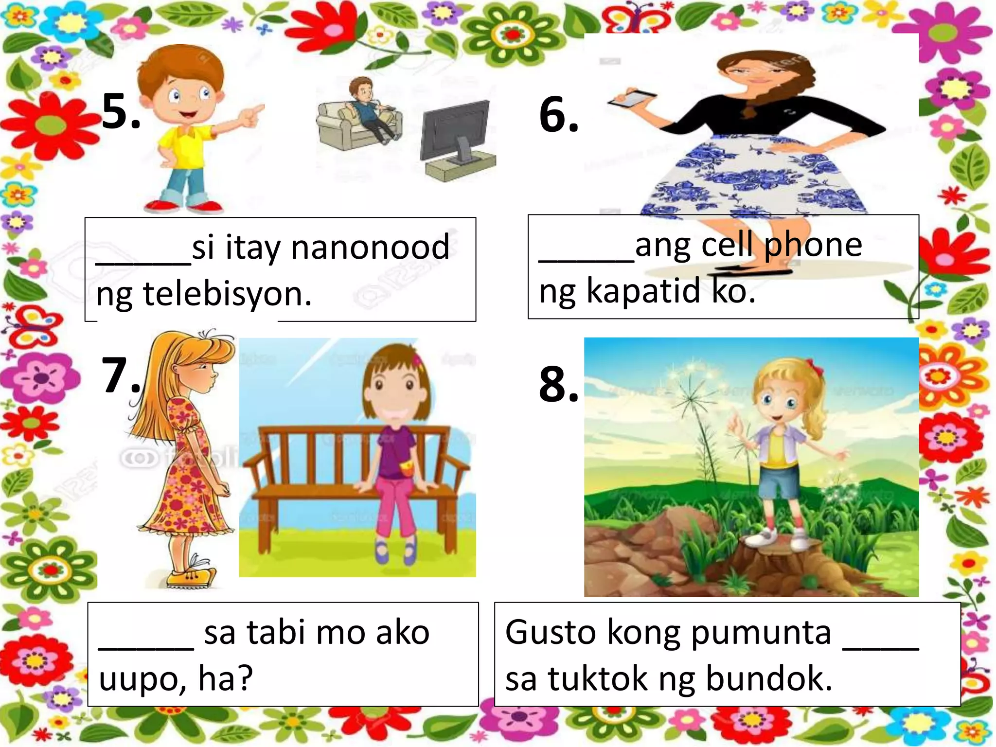 5.
_____si itay nanonood
ng telebisyon.
6.
_____ang cell phone
ng kapatid ko.
7.
_____ sa tabi mo ako
uupo, ha?
8.
Gusto kong pumunta ____
sa tuktok ng bundok.
 