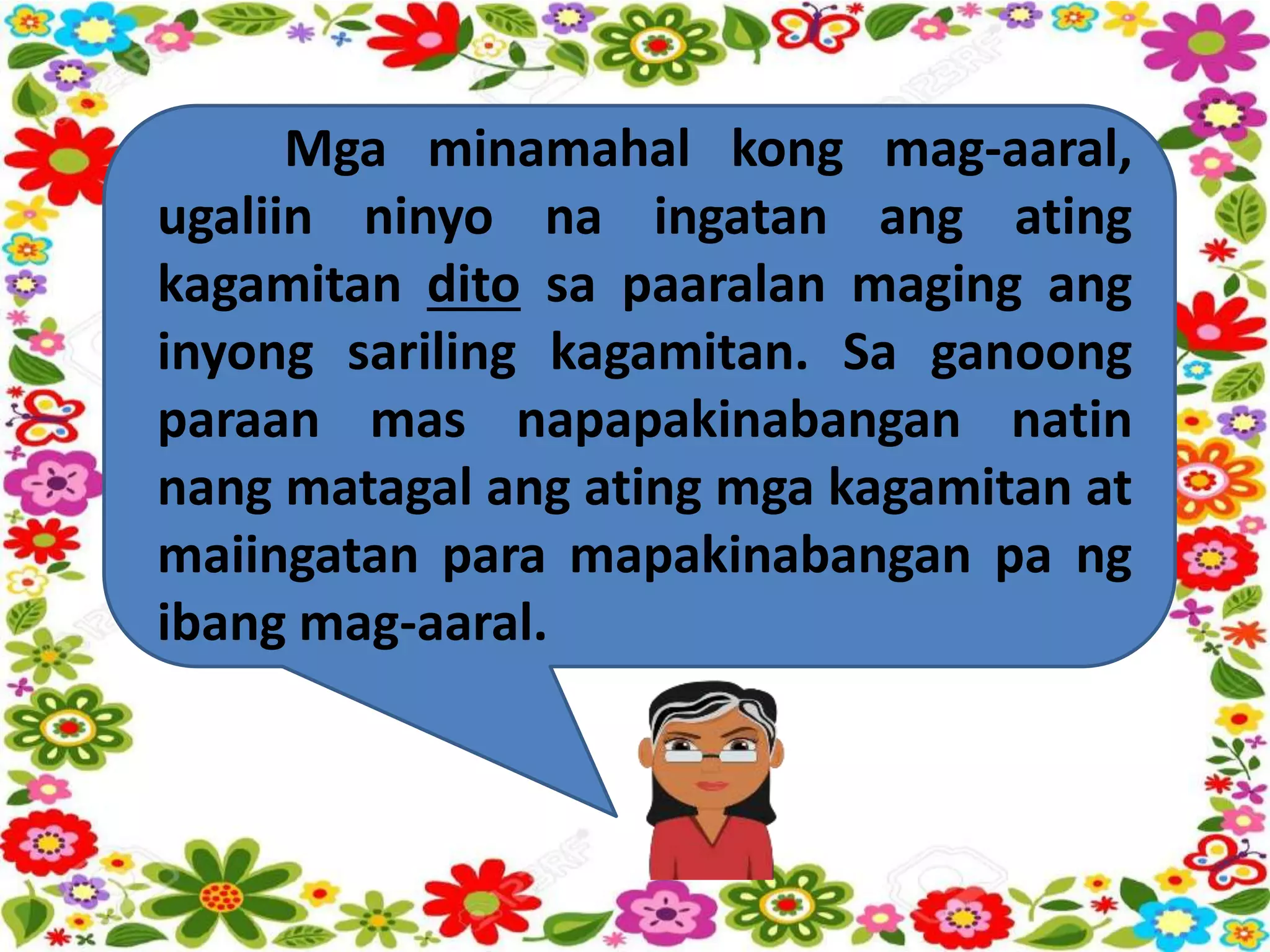 Mga minamahal kong mag-aaral,
ugaliin ninyo na ingatan ang ating
kagamitan dito sa paaralan maging ang
inyong sariling kagamitan. Sa ganoong
paraan mas napapakinabangan natin
nang matagal ang ating mga kagamitan at
maiingatan para mapakinabangan pa ng
ibang mag-aaral.
 