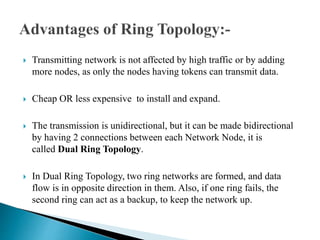  Transmitting network is not affected by high traffic or by adding
more nodes, as only the nodes having tokens can transmit data.
 Cheap OR less expensive to install and expand.
 The transmission is unidirectional, but it can be made bidirectional
by having 2 connections between each Network Node, it is
called Dual Ring Topology.
 In Dual Ring Topology, two ring networks are formed, and data
flow is in opposite direction in them. Also, if one ring fails, the
second ring can act as a backup, to keep the network up.
 
