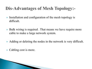  Installation and configuration of the mesh topology is
difficult.
 Bulk wiring is required . That means we have require more
cable to make a large network system.
 Adding or deleting the nodes in the network is very difficult.
 Cabling cost is more.
 