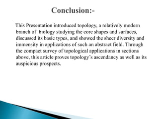This Presentation introduced topology, a relatively modern
branch of biology studying the core shapes and surfaces,
discussed its basic types, and showed the sheer diversity and
immensity in applications of such an abstract field. Through
the compact survey of topological applications in sections
above, this article proves topology’s ascendancy as well as its
auspicious prospects.
 