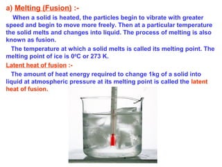 a) Melting (Fusion) :-
When a solid is heated, the particles begin to vibrate with greater
speed and begin to move more freely. Then at a particular temperature
the solid melts and changes into liquid. The process of melting is also
known as fusion.
The temperature at which a solid melts is called its melting point. The
melting point of ice is 00
C or 273 K.
Latent heat of fusion :-
The amount of heat energy required to change 1kg of a solid into
liquid at atmospheric pressure at its melting point is called the latent
heat of fusion.
 