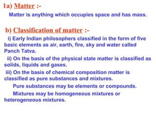 1a) Matter :-
Matter is anything which occupies space and has mass.
b) Classification of matter :-
i) Early Indian philosophers classified in the form of five
basic elements as air, earth, fire, sky and water called
Panch Tatva.
ii) On the basis of the physical state matter is classified as
solids, liquids and gases.
iii) On the basis of chemical composition matter is
classified as pure substances and mixtures.
Pure substances may be elements or compounds.
Mixtures may be homogeneous mixtures or
heterogeneous mixtures.
 