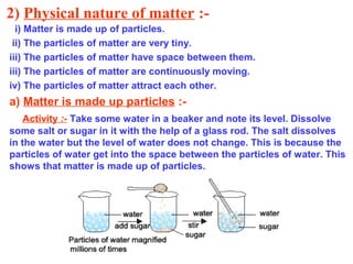 2) Physical nature of matter :-
i) Matter is made up of particles.
ii) The particles of matter are very tiny.
iii) The particles of matter have space between them.
iii) The particles of matter are continuously moving.
iv) The particles of matter attract each other.
a) Matter is made up particles :-
Activity :- Take some water in a beaker and note its level. Dissolve
some salt or sugar in it with the help of a glass rod. The salt dissolves
in the water but the level of water does not change. This is because the
particles of water get into the space between the particles of water. This
shows that matter is made up of particles.
 