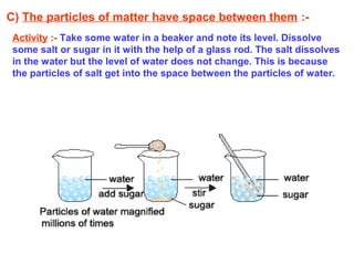 C) The particles of matter have space between them :-
Activity :- Take some water in a beaker and note its level. Dissolve
some salt or sugar in it with the help of a glass rod. The salt dissolves
in the water but the level of water does not change. This is because
the particles of salt get into the space between the particles of water.
 