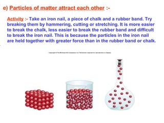 e) Particles of matter attract each other :-
Activity :- Take an iron nail, a piece of chalk and a rubber band. Try
breaking them by hammering, cutting or stretching. It is more easier
to break the chalk, less easier to break the rubber band and difficult
to break the iron nail. This is because the particles in the iron nail
are held together with greater force than in the rubber band or chalk.
 