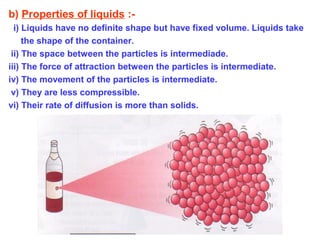 b) Properties of liquids :-
i) Liquids have no definite shape but have fixed volume. Liquids take
the shape of the container.
ii) The space between the particles is intermediade.
iii) The force of attraction between the particles is intermediate.
iv) The movement of the particles is intermediate.
v) They are less compressible.
vi) Their rate of diffusion is more than solids.
 