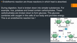  Endothermic reaction are those reactions in which heat is absorbed.
During digestion, food is broken down into simpler substances. For
example, rice, potatoes and bread contain carbohydrates. These
carbohydrates are broken down to form glucose. This glucose
combines with oxygen in the cells of our body and provides energy.
This is an endothermic reaction too !
 