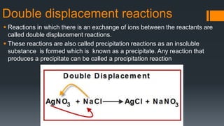 Double displacement reactions
 Reactions in which there is an exchange of ions between the reactants are
called double displacement reactions.
 These reactions are also called precipitation reactions as an insoluble
substance is formed which is known as a precipitate. Any reaction that
produces a precipitate can be called a precipitation reaction
 