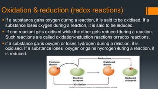Oxidation & reduction (redox reactions)
 If a substance gains oxygen during a reaction, it is said to be oxidised. If a
substance loses oxygen during a reaction, it is said to be reduced.
 if one reactant gets oxidised while the other gets reduced during a reaction.
Such reactions are called oxidation-reduction reactions or redox reactions.
 if a substance gains oxygen or loses hydrogen during a reaction, it is
oxidised. If a substance loses oxygen or gains hydrogen during a reaction, it
is reduced.
 