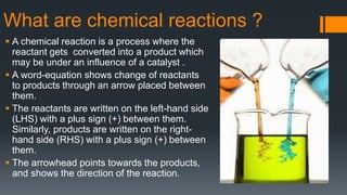 What are chemical reactions ?
 A chemical reaction is a process where the
reactant gets converted into a product which
may be under an influence of a catalyst .
 A word-equation shows change of reactants
to products through an arrow placed between
them.
 The reactants are written on the left-hand side
(LHS) with a plus sign (+) between them.
Similarly, products are written on the right-
hand side (RHS) with a plus sign (+) between
them.
 The arrowhead points towards the products,
and shows the direction of the reaction.
 