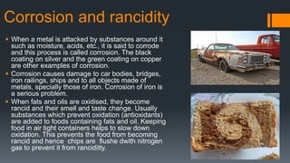 Corrosion and rancidity
 When a metal is attacked by substances around it
such as moisture, acids, etc., it is said to corrode
and this process is called corrosion. The black
coating on silver and the green coating on copper
are other examples of corrosion.
 Corrosion causes damage to car bodies, bridges,
iron railings, ships and to all objects made of
metals, specially those of iron. Corrosion of iron is
a serious problem.
 When fats and oils are oxidised, they become
rancid and their smell and taste change. Usually
substances which prevent oxidation (antioxidants)
are added to foods containing fats and oil. Keeping
food in air tight containers helps to slow down
oxidation. This prevents the food from becoming
rancid and hence chips are flushe dwith nitrogen
gas to prevent it from ranciditty.
 