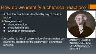 How do we identify a chemical reaction?
 A chemical reaction is identified by any of these 4
factors
Change in state
 change in colour
 evolution of a gas
 Change in temperature.
 According to law of conservation of mass matter can
neither be created nor be destroyed in a chemical
reaction.
ANTOINE LAVOISER
INTRODUCED LAW
OF CONSERVATION
OF MASS
 