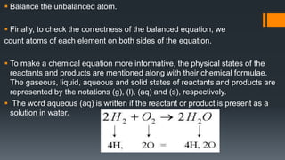  Balance the unbalanced atom.
 Finally, to check the correctness of the balanced equation, we
count atoms of each element on both sides of the equation.
 To make a chemical equation more informative, the physical states of the
reactants and products are mentioned along with their chemical formulae.
The gaseous, liquid, aqueous and solid states of reactants and products are
represented by the notations (g), (l), (aq) and (s), respectively.
 The word aqueous (aq) is written if the reactant or product is present as a
solution in water.
 