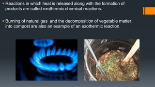  Reactions in which heat is released along with the formation of
products are called exothermic chemical reactions.
 Burning of natural gas and the decomposition of vegetable matter
into compost are also an example of an exothermic reaction.
 