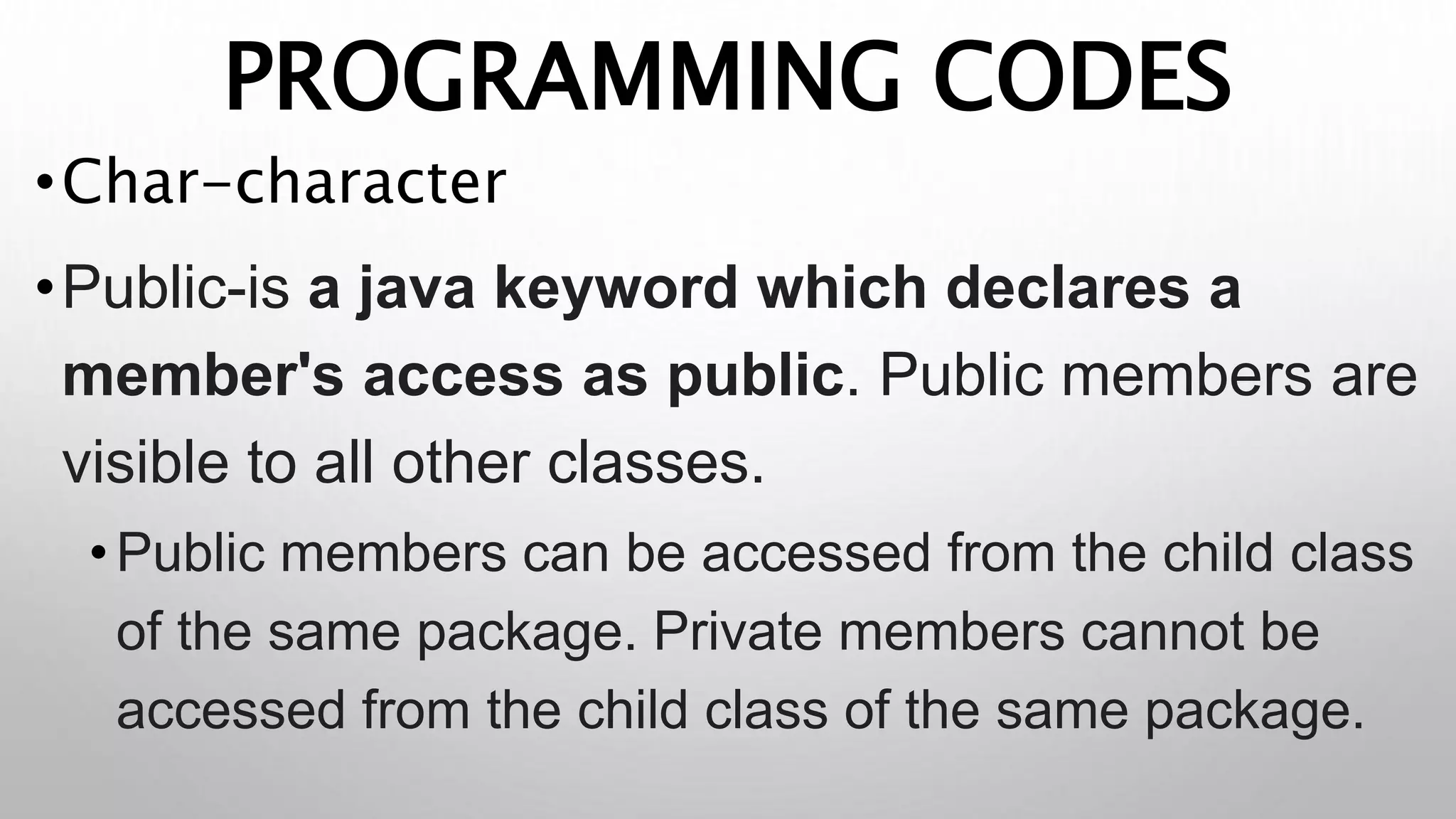 PROGRAMMING CODES
•Char-character
•Public-is a java keyword which declares a
member's access as public. Public members are
visible to all other classes.
•Public members can be accessed from the child class
of the same package. Private members cannot be
accessed from the child class of the same package.
 