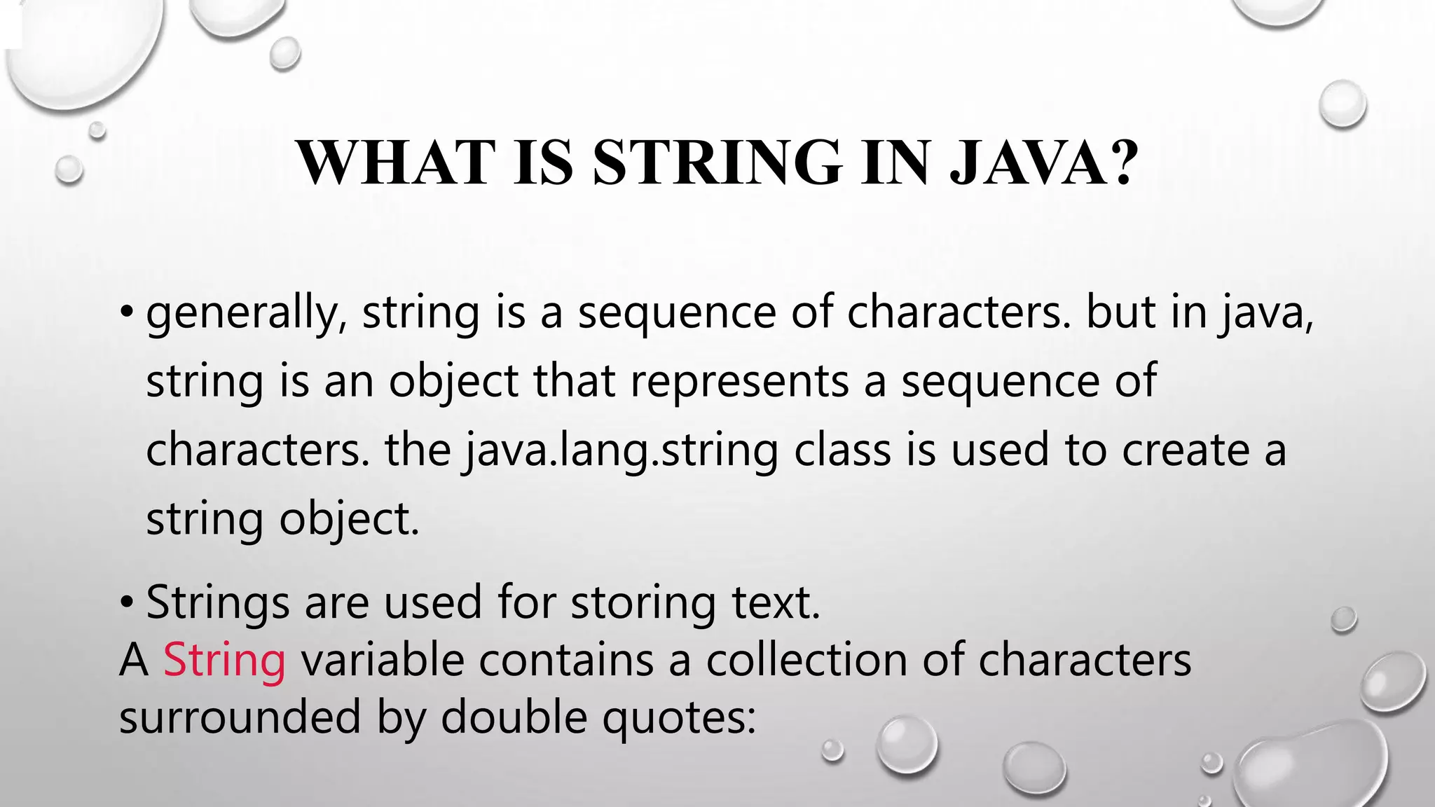 WHAT IS STRING IN JAVA?
• generally, string is a sequence of characters. but in java,
string is an object that represents a sequence of
characters. the java.lang.string class is used to create a
string object.
• Strings are used for storing text.
A String variable contains a collection of characters
surrounded by double quotes:
 