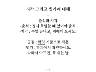 지각 그리고 병가에 대해
/ 33
24
출석과 지각
-출석 : 정시 호명할 때 있어야 출석
-지각 : 수업 끝나고, 저에게 오세요.
공결 : 학칙 기준으로 적용
-병가 : 학과에서 확인하세요.
-따라서 아프면, 푹 쉬는 날.
 