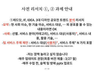 사전 리서치 ①, ② 과제 안내
/ 33
27
①레드닷, IF, IDEA.
3
대 디자인 공모전 트렌드 분석 리서치
-요약 : 현 사회 이슈, 현 기술 이슈, 서비스 대상, … 외 분포를 볼 수 있는
내용이라면 OK
-사례 : 선별. 서비스 분야(카테고리), 서비스 대상(사용자)*, 서비스 내
용, 활용 기술, …
-팀 서비스 주제 제안 : 서비스 대상(사용자)*, 서비스 주제* N 가지 포함
팀 서비스 주제란? 아주 상세한 서비스 내용을 가져오라는 것이 아님. 카테고리 정도.
-저는 깜짝 놀라고 싶지 않습니다
-매주 업데이트 권장(최종 버전 제출 : 3/27 월)
-매주 수업 전, 슬랙 팀 방에 pptx 업로드
 