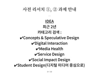 사전 리서치 ①, ② 과제 안내
/ 33
31
IDEA
최근 2년
카테고리 검색 :
✔︎
Concepts & Speculative Design
✔︎
Digital Interaction
✔︎
Media Health
✔︎
Service Design
✔︎
Social Impact Design
✔︎
Student Design(디지털 미디어 중심으로)
 