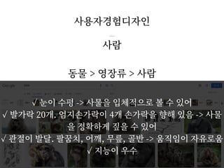 사람
동물 > 영장류 > 사람
사용자경험디자인
/ 33
5
✓ 눈이 수평 -> 사물을 입체적으로 볼 수 있어
✓ 발가락 20개. 엄지손가락이 4개 손가락을 향해 있음 -> 사물
을 정확하게 짚을 수 있어
✓ 관절이 발달. 팔꿈치, 어깨, 무릎, 골반 -> 움직임이 자유로움
✓ 지능이 우수
 