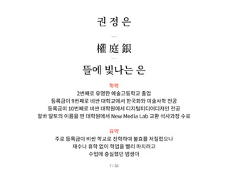 학력
2번째로 유명한 예술고등학교 졸업
등록금이 9번째로 비싼 대학교에서 한국화와 미술사학 전공
등록금이 10번째로 비싼 대학원에서 디지털미디어디자인 전공
알바 알토의 이름을 딴 대학원에서 New Media Lab 교환 석사과정 수료
요약
주로 등록금이 비싼 학교로 진학하여 불효를 저질렀으나
재수나 휴학 없이 학업을 빨리 마치려고
수업에 충실했던 범생이
權 庭 銀
뜰에 빛나는 은
권 정 은
/ 33
7
 