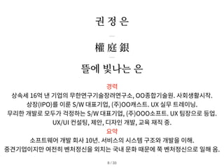 뜰에 빛나는 은
권 정 은
경력
상속세 16억 낸 기업의 무한연구기술장려연구소, OO종합기술원. 사회생활시작.
상장(IPO)를 이룬 S/W 대표기업, (주)OO캐스트. UX 실무 트레이닝.
무리한 개발로 모두가 걱정하는 S/W 대표기업, (주)OOO소프트. UX 팀장으로 등업.
UX/UI 컨설팅, 제안, 디자인 개발, 교육 재직 중.
요약
소프트웨어 개발 회사 10년. 서비스의 시스템 구조와 개발을 이해.
중견기업이지만 여전히 벤처정신을 외치는 국내 문화 때문에 쭉 벤처정신으로 일해 옴.
/ 33
8
權 庭 銀
 
