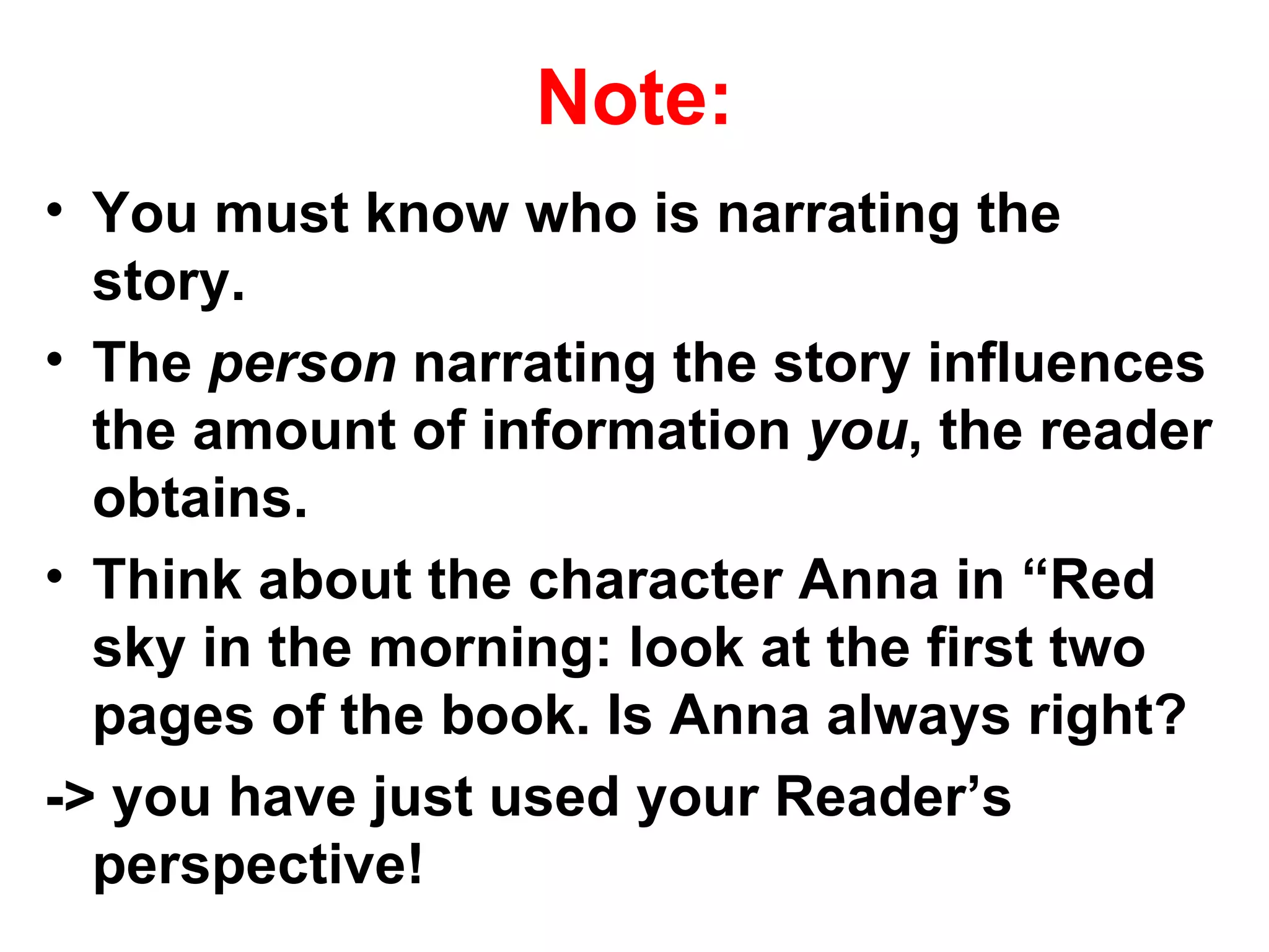 Note:
• You must know who is narrating the
  story.
• The person narrating the story influences
  the amount of information you, the reader
  obtains.
• Think about the character Anna in “Red
  sky in the morning: look at the first two
  pages of the book. Is Anna always right?
-> you have just used your Reader’s
  perspective!
 