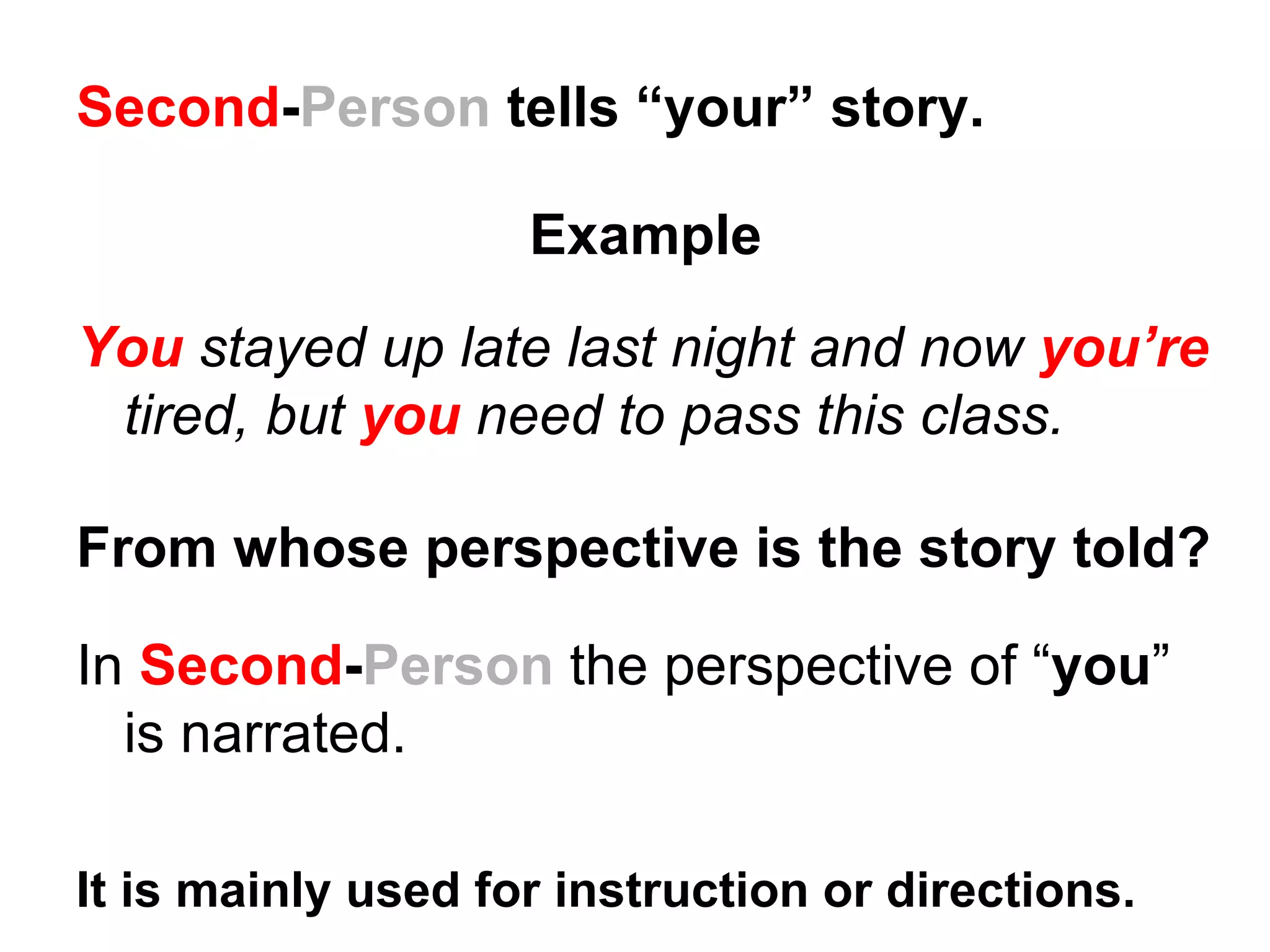 Second-Person tells “your” story.

                    Example
You stayed up late last night and now you’re
 tired, but you need to pass this class.

From whose perspective is the story told?

In Second-Person the perspective of “you”
  is narrated.

It is mainly used for instruction or directions.
 
