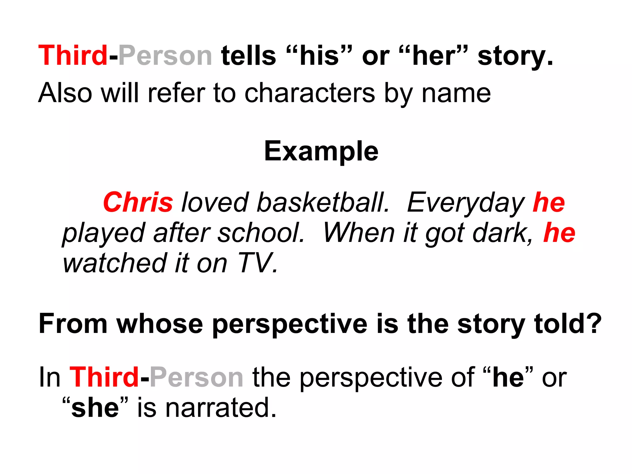 Third-Person tells “his” or “her” story.
Also will refer to characters by name

                 Example
    Chris loved basketball. Everyday he
 played after school. When it got dark, he
 watched it on TV.

From whose perspective is the story told?
In Third-Person the perspective of “he” or
  “she” is narrated.
 