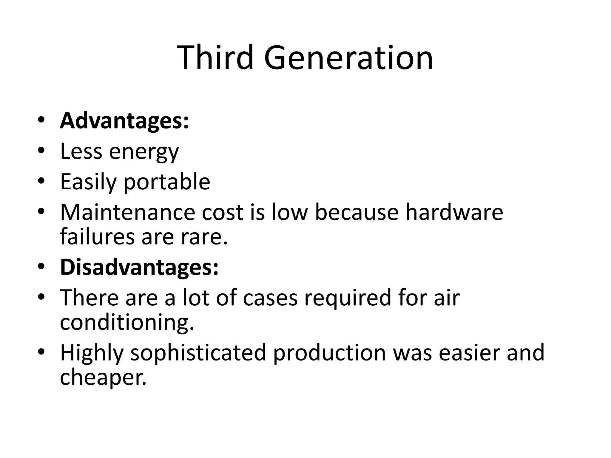 Third Generation
• Advantages:
• Less energy
• Easily portable
• Maintenance cost is low because hardware
failures are rare.
• Disadvantages:
• There are a lot of cases required for air
conditioning.
• Highly sophisticated production was easier and
cheaper.
 