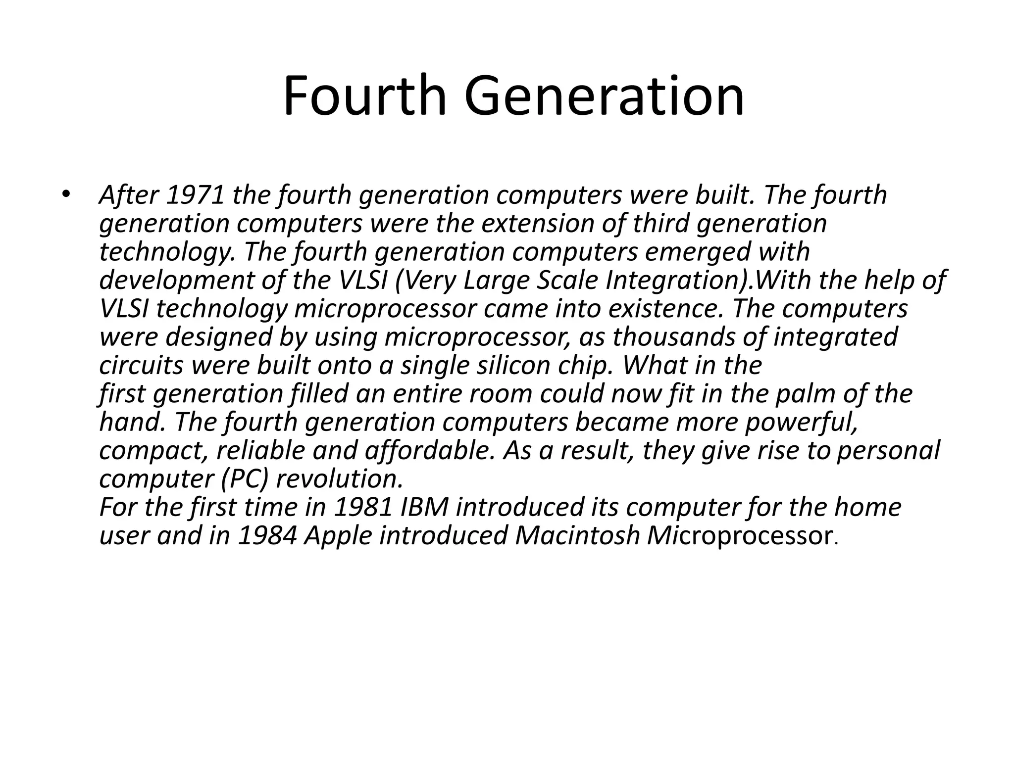 Fourth Generation
• After 1971 the fourth generation computers were built. The fourth
generation computers were the extension of third generation
technology. The fourth generation computers emerged with
development of the VLSI (Very Large Scale Integration).With the help of
VLSI technology microprocessor came into existence. The computers
were designed by using microprocessor, as thousands of integrated
circuits were built onto a single silicon chip. What in the
first generation filled an entire room could now fit in the palm of the
hand. The fourth generation computers became more powerful,
compact, reliable and affordable. As a result, they give rise to personal
computer (PC) revolution.
For the first time in 1981 IBM introduced its computer for the home
user and in 1984 Apple introduced Macintosh Microprocessor.
 