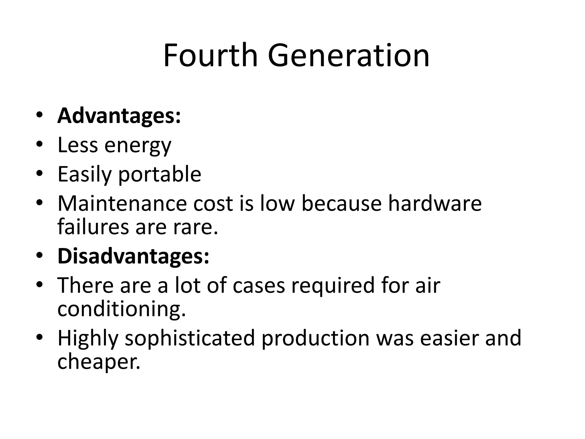 Fourth Generation
• Advantages:
• Less energy
• Easily portable
• Maintenance cost is low because hardware
failures are rare.
• Disadvantages:
• There are a lot of cases required for air
conditioning.
• Highly sophisticated production was easier and
cheaper.
 